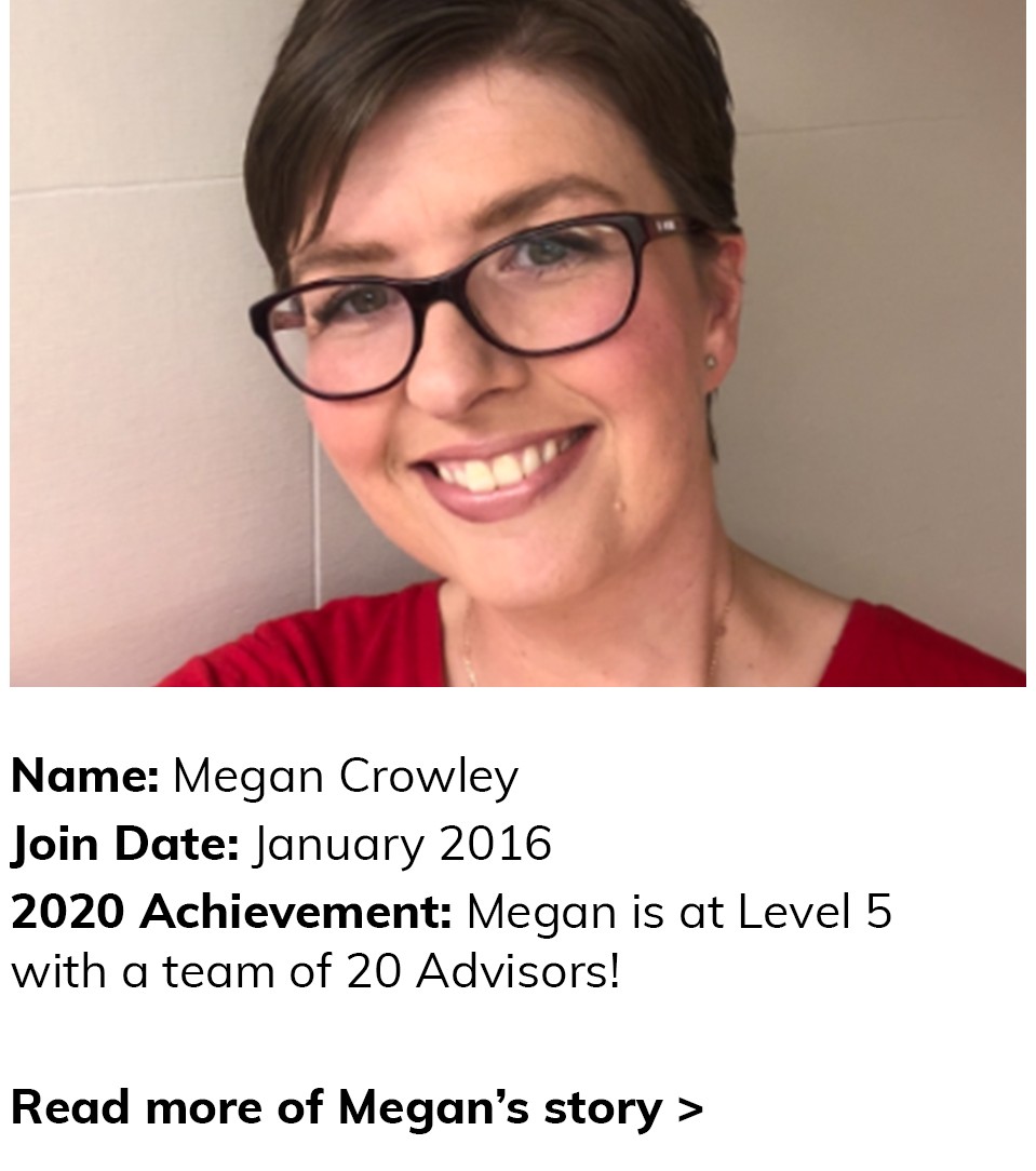 Megan Crowley Join Date: January 2016. 2020 Achievement is at Level 5 with a team of 20 Advisors! Click here to read more of Megan's story.