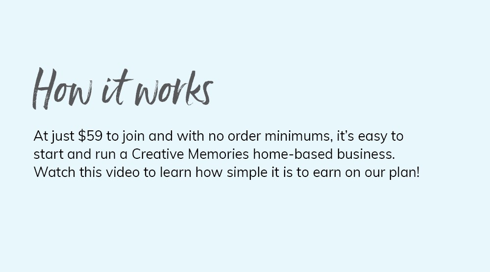 How it works. At just $59 to join and with no order minimums, it's easy to start and run a Creative Memories home-based business. Watch this video to learn how simple it is to earn on our plan! 