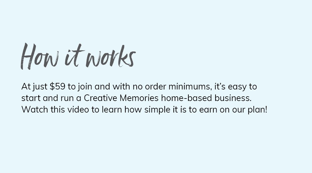 How it works. At just $59 to join and with no order minimums, it's easy to start and run a Creative Memories home-based business. Watch this video to learn how simple it is to earn on our plan!
