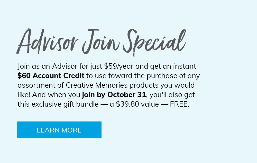 Advisor Join Special. Join as an Advisor for just $59/year and get an instant $60 credit to use toward the purchase of any assortment of Creative Memories products you would like! And when you join by October 31, you'll also get an exclusive gift bundle - a $39.80 value - free. Click here to learn more