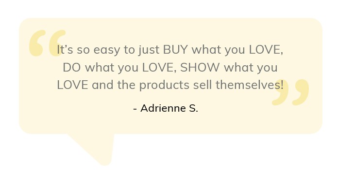 It's so easy to just buy what you love, do what you love, show what you love and the products sell themselves! Adrienne S. 
