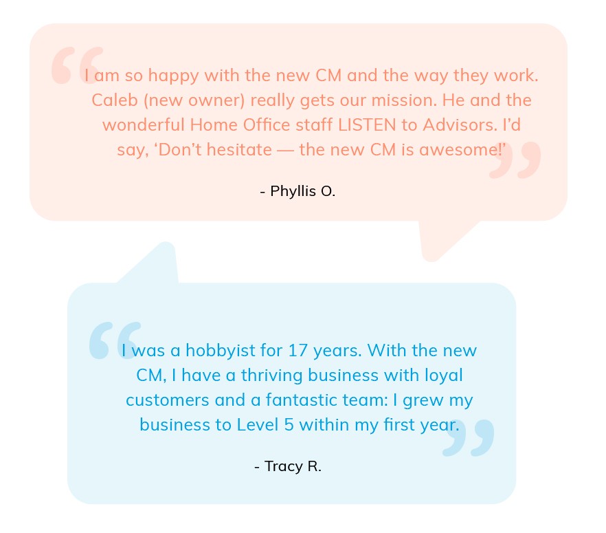 I am so happy with the new CM and the way they work. Caleb (new owner) really gets our mission. He and the wonderful Home Office staff listen to Advisors. I'd say Don't hesitate - the new CM is awesome! Phyllis O. I was a hobbyist for 17 years. With the new CM, I have a thriving business with loyal customers and a fantastic team: I grew my business to Level 5 within my first year. Tracy R.
